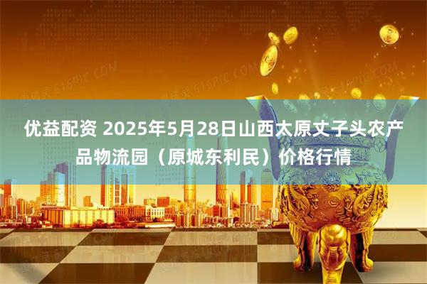 优益配资 2025年5月28日山西太原丈子头农产品物流园（原城东利民）价格行情