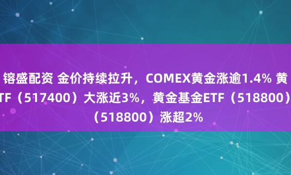 镕盛配资 金价持续拉升，COMEX黄金涨逾1.4% 黄金股票ETF（517400）大涨近3%，黄金基金ETF（518800）涨超2%
