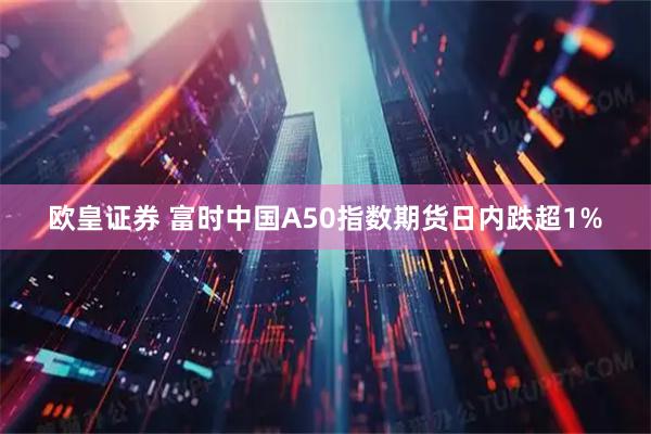 欧皇证券 富时中国A50指数期货日内跌超1%