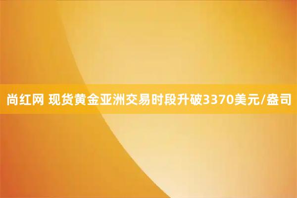 尚红网 现货黄金亚洲交易时段升破3370美元/盎司