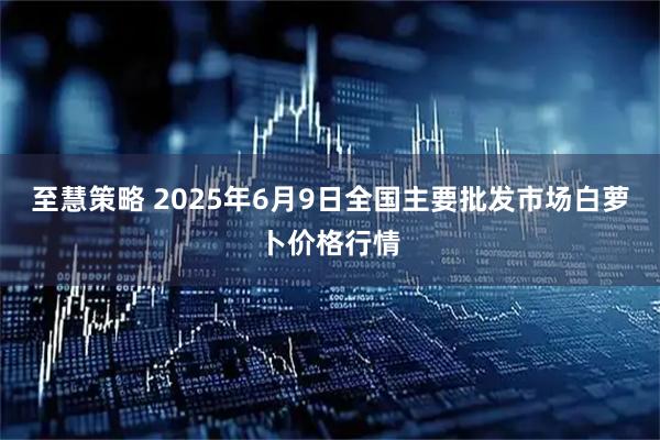 至慧策略 2025年6月9日全国主要批发市场白萝卜价格行情