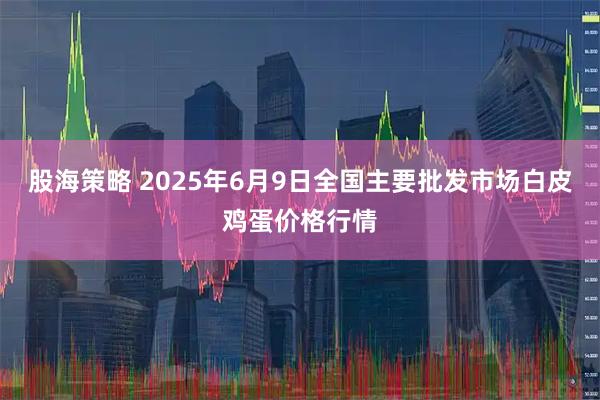 股海策略 2025年6月9日全国主要批发市场白皮鸡蛋价格行情