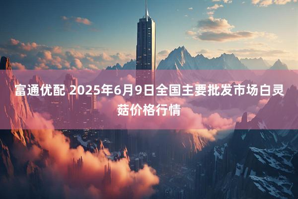 富通优配 2025年6月9日全国主要批发市场白灵菇价格行情