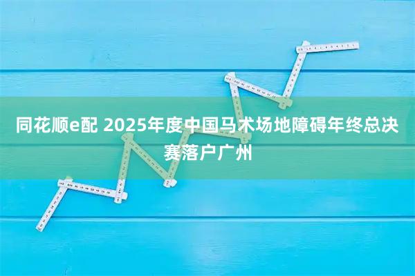 同花顺e配 2025年度中国马术场地障碍年终总决赛落户广州