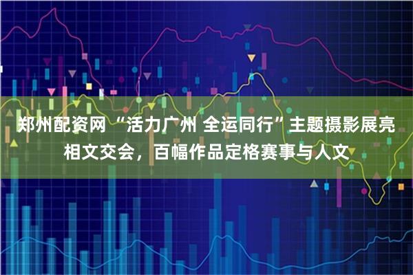 郑州配资网 “活力广州 全运同行”主题摄影展亮相文交会，百幅作品定格赛事与人文