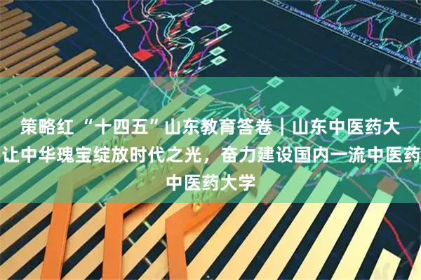 策略红 “十四五”山东教育答卷｜山东中医药大学：让中华瑰宝绽放时代之光，奋力建设国内一流中医药大学