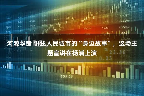 河源华锋 讲述人民城市的“身边故事”，这场主题宣讲在杨浦上演