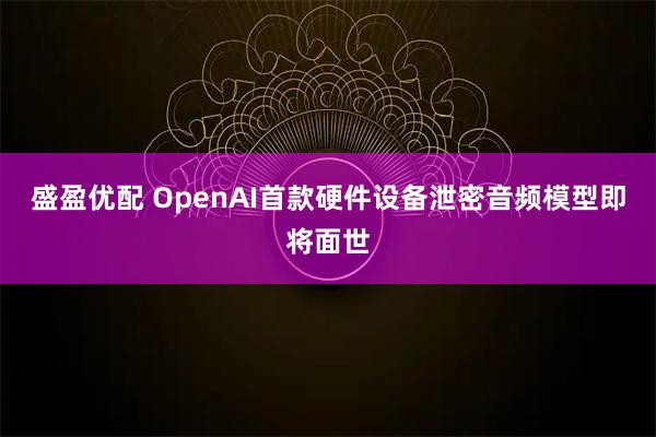 盛盈优配 OpenAI首款硬件设备泄密音频模型即将面世
