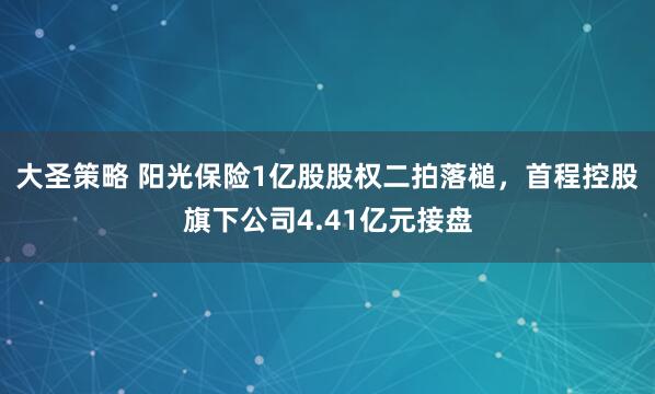 大圣策略 阳光保险1亿股股权二拍落槌，首程控股旗下公司4.41亿元接盘