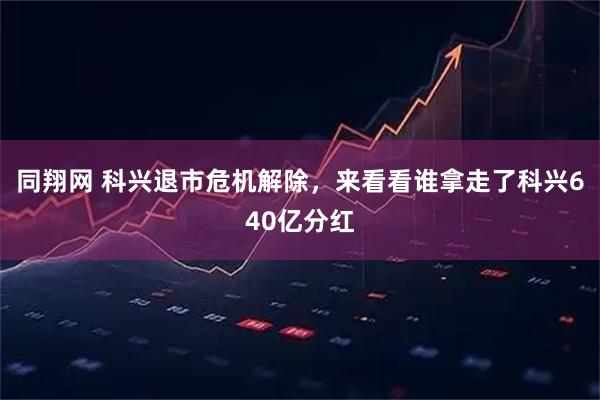 同翔网 科兴退市危机解除,来看看谁拿走了科兴640亿分红