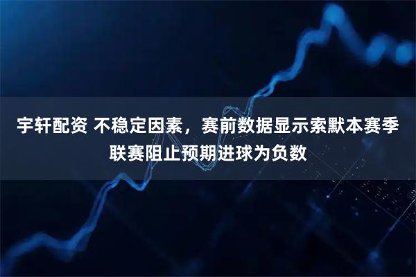 宇轩配资 不稳定因素,赛前数据显示索默本赛季联赛阻止预期进球为负数