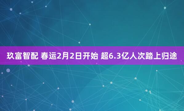 玖富智配 春运2月2日开始 超6.3亿人次踏上归途