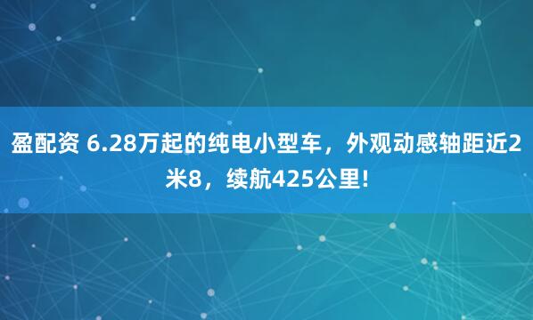 盈配资 6.28万起的纯电小型车，外观动感轴距近2米8，续航425公里!