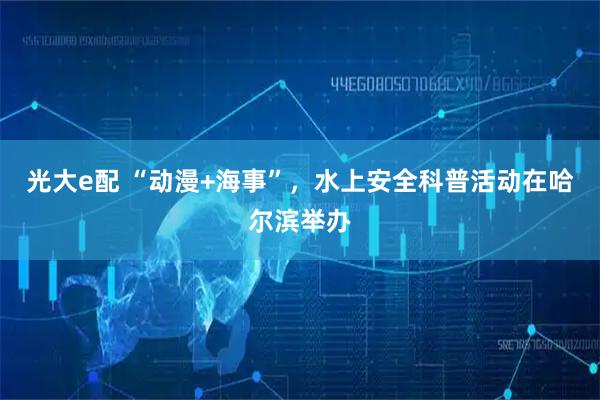 光大e配 “动漫+海事”，水上安全科普活动在哈尔滨举办