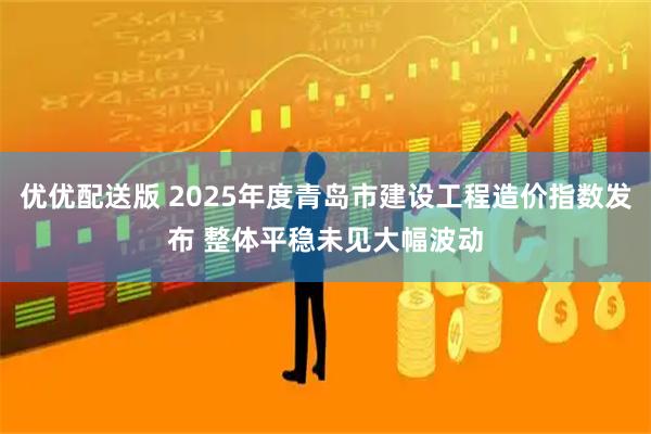 优优配送版 2025年度青岛市建设工程造价指数发布 整体平稳未见大幅波动