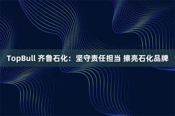 TopBull 齐鲁石化：坚守责任担当 擦亮石化品牌