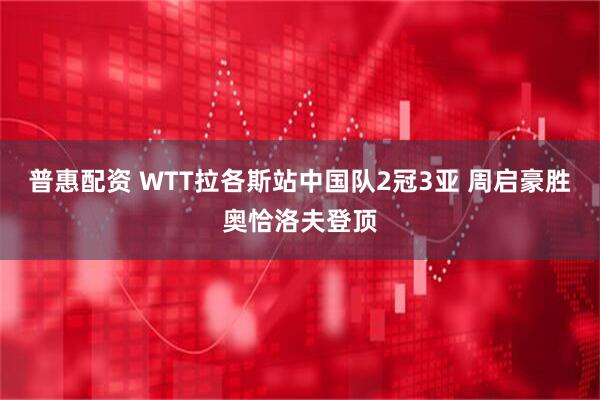 普惠配资 WTT拉各斯站中国队2冠3亚 周启豪胜奥恰洛夫登顶