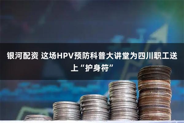 银河配资 这场HPV预防科普大讲堂为四川职工送上“护身符”