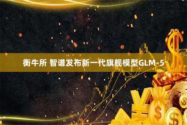 衡牛所 智谱发布新一代旗舰模型GLM-5