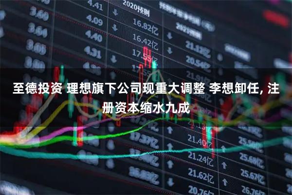 至德投资 理想旗下公司现重大调整 李想卸任, 注册资本缩水九成