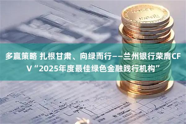 多赢策略 扎根甘肃、向绿而行——兰州银行荣膺CFV“2025年度最佳绿色金融践行机构”