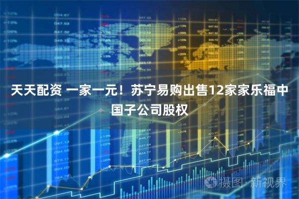 天天配资 一家一元！苏宁易购出售12家家乐福中国子公司股权