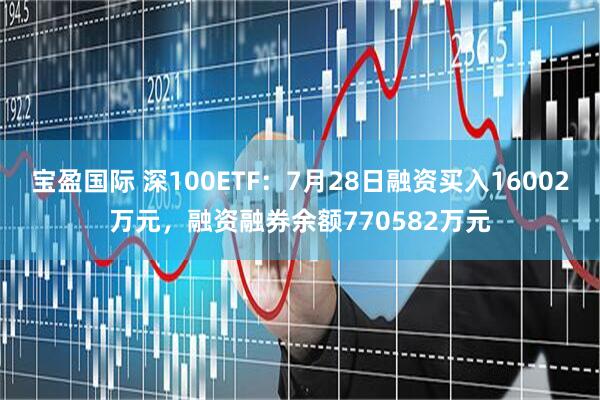 宝盈国际 深100ETF：7月28日融资买入16002万元，融资融券余额770582万元