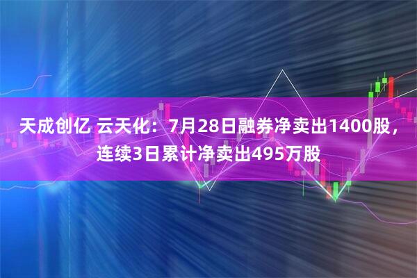 天成创亿 云天化：7月28日融券净卖出1400股，连续3日累计净卖出495万股