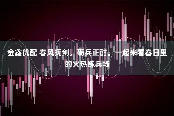 金鑫优配 春风抚剑，砺兵正酣。一起来看春日里的火热练兵场