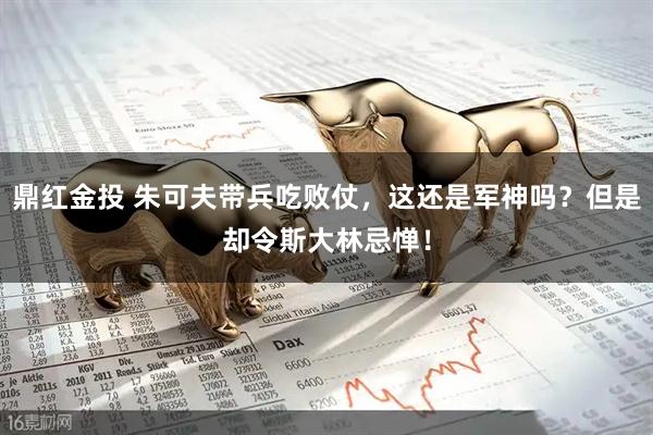 鼎红金投 朱可夫带兵吃败仗，这还是军神吗？但是却令斯大林忌惮！