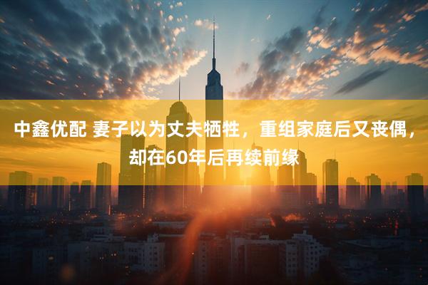 中鑫优配 妻子以为丈夫牺牲，重组家庭后又丧偶，却在60年后再续前缘